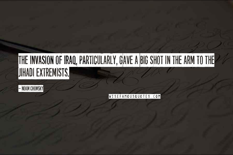 Noam Chomsky Quotes: The invasion of Iraq, particularly, gave a big shot in the arm to the jihadi extremists.