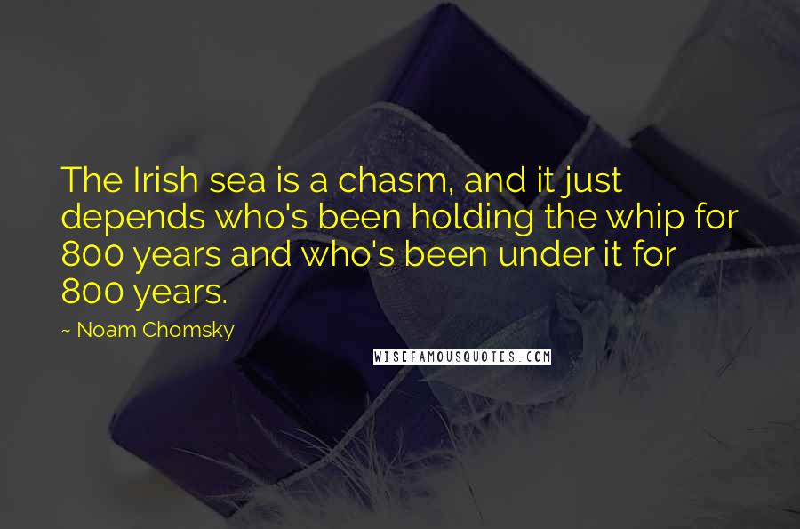 Noam Chomsky Quotes: The Irish sea is a chasm, and it just depends who's been holding the whip for 800 years and who's been under it for 800 years.