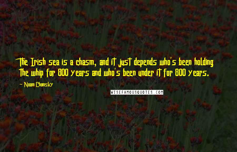 Noam Chomsky Quotes: The Irish sea is a chasm, and it just depends who's been holding the whip for 800 years and who's been under it for 800 years.