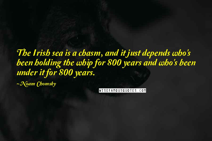 Noam Chomsky Quotes: The Irish sea is a chasm, and it just depends who's been holding the whip for 800 years and who's been under it for 800 years.