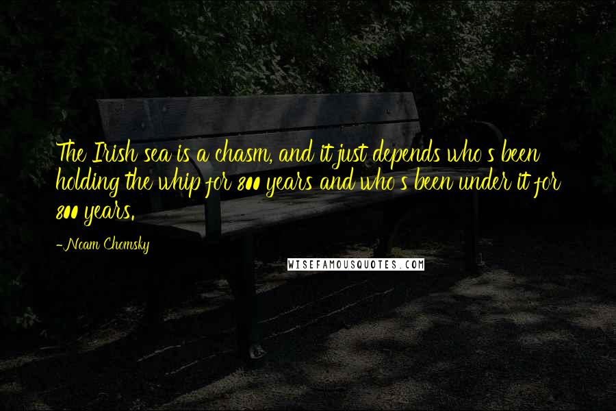 Noam Chomsky Quotes: The Irish sea is a chasm, and it just depends who's been holding the whip for 800 years and who's been under it for 800 years.