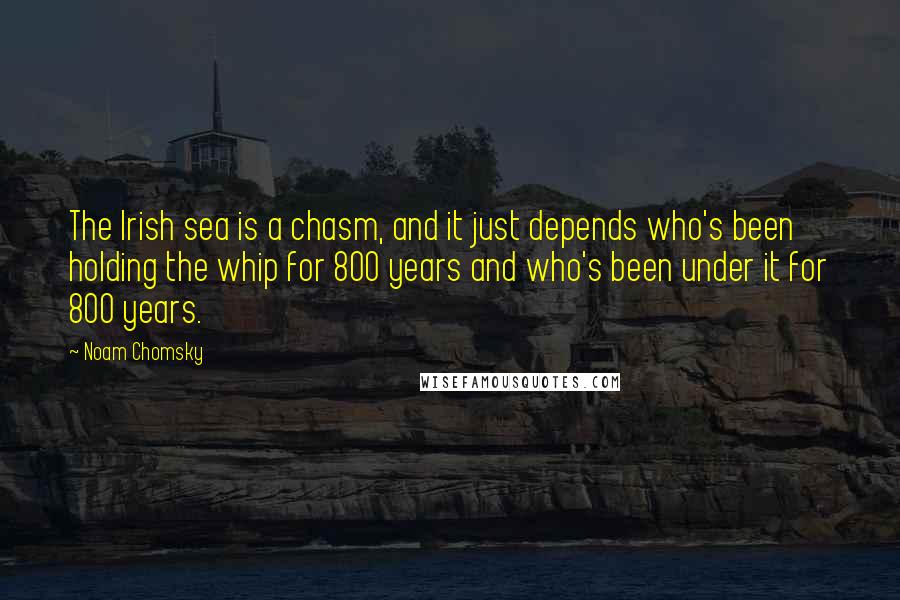 Noam Chomsky Quotes: The Irish sea is a chasm, and it just depends who's been holding the whip for 800 years and who's been under it for 800 years.