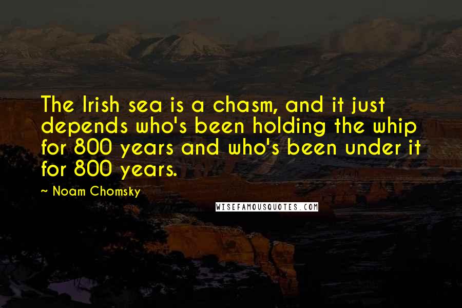 Noam Chomsky Quotes: The Irish sea is a chasm, and it just depends who's been holding the whip for 800 years and who's been under it for 800 years.