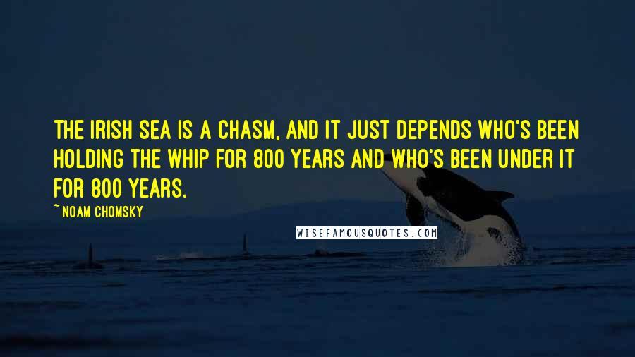 Noam Chomsky Quotes: The Irish sea is a chasm, and it just depends who's been holding the whip for 800 years and who's been under it for 800 years.