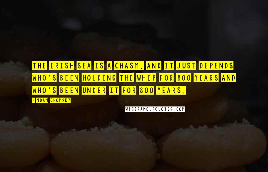 Noam Chomsky Quotes: The Irish sea is a chasm, and it just depends who's been holding the whip for 800 years and who's been under it for 800 years.