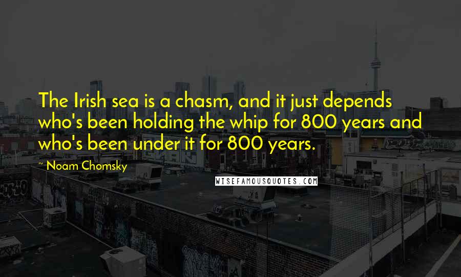 Noam Chomsky Quotes: The Irish sea is a chasm, and it just depends who's been holding the whip for 800 years and who's been under it for 800 years.