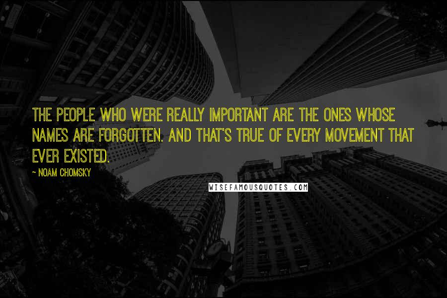 Noam Chomsky Quotes: The people who were really important are the ones whose names are forgotten. And that's true of every movement that ever existed.