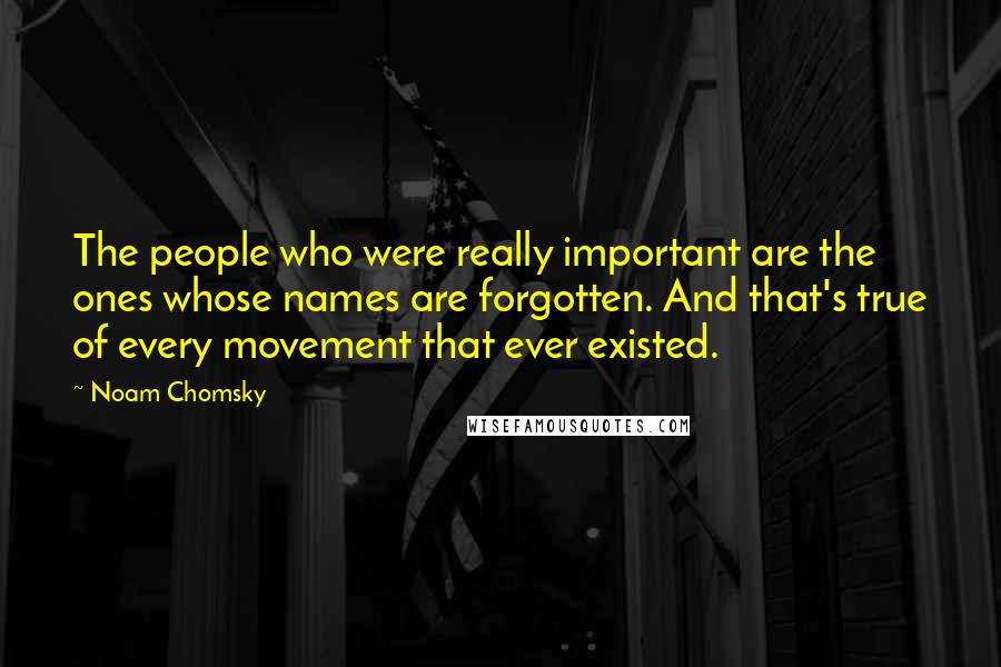 Noam Chomsky Quotes: The people who were really important are the ones whose names are forgotten. And that's true of every movement that ever existed.