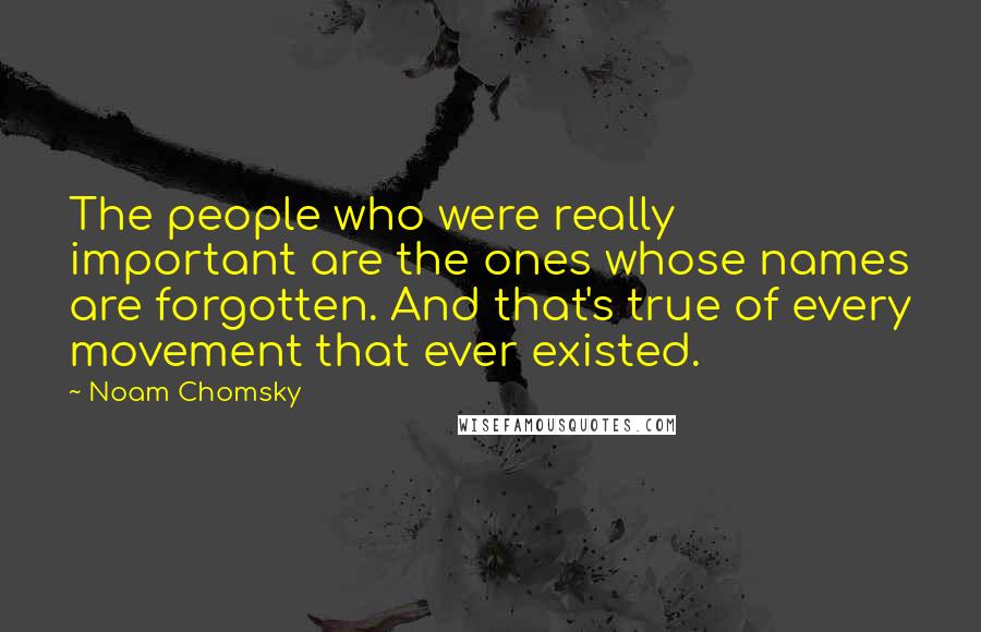 Noam Chomsky Quotes: The people who were really important are the ones whose names are forgotten. And that's true of every movement that ever existed.