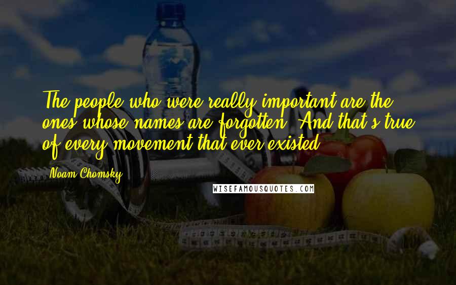 Noam Chomsky Quotes: The people who were really important are the ones whose names are forgotten. And that's true of every movement that ever existed.
