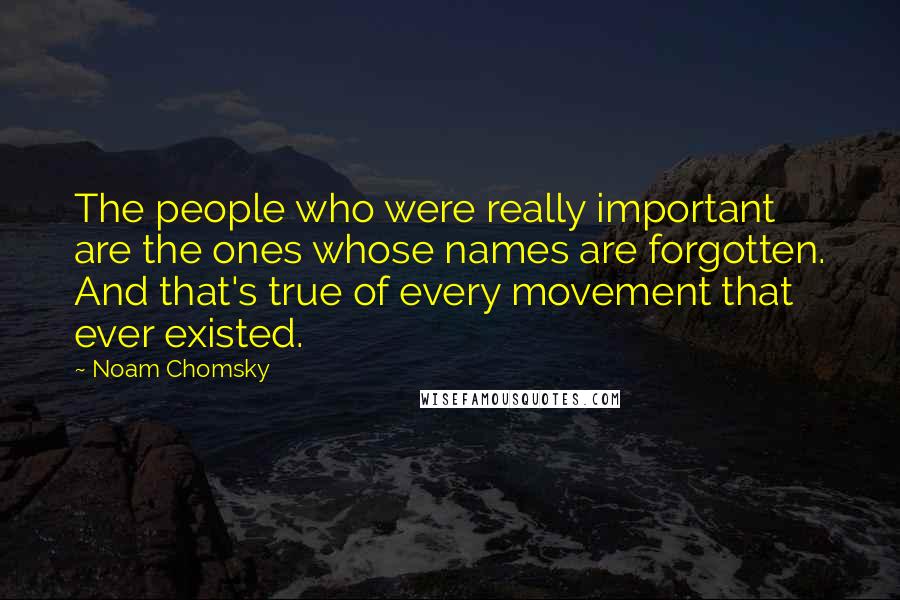 Noam Chomsky Quotes: The people who were really important are the ones whose names are forgotten. And that's true of every movement that ever existed.