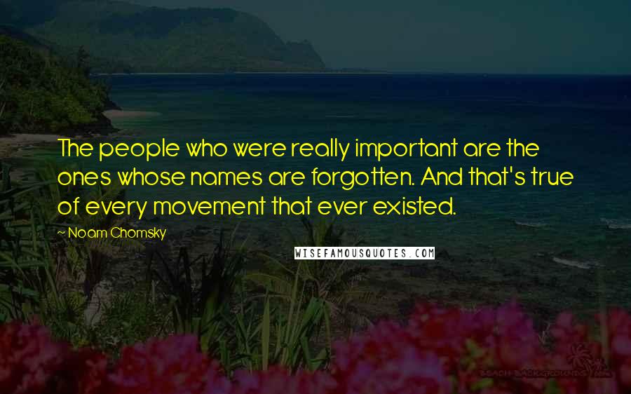 Noam Chomsky Quotes: The people who were really important are the ones whose names are forgotten. And that's true of every movement that ever existed.