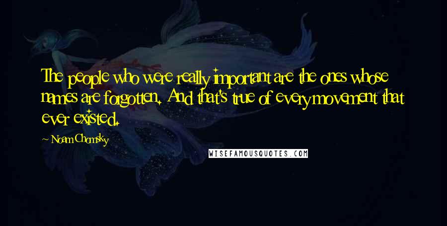 Noam Chomsky Quotes: The people who were really important are the ones whose names are forgotten. And that's true of every movement that ever existed.