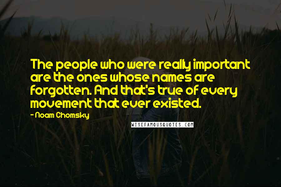 Noam Chomsky Quotes: The people who were really important are the ones whose names are forgotten. And that's true of every movement that ever existed.