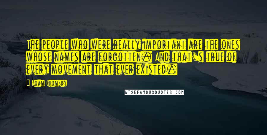 Noam Chomsky Quotes: The people who were really important are the ones whose names are forgotten. And that's true of every movement that ever existed.