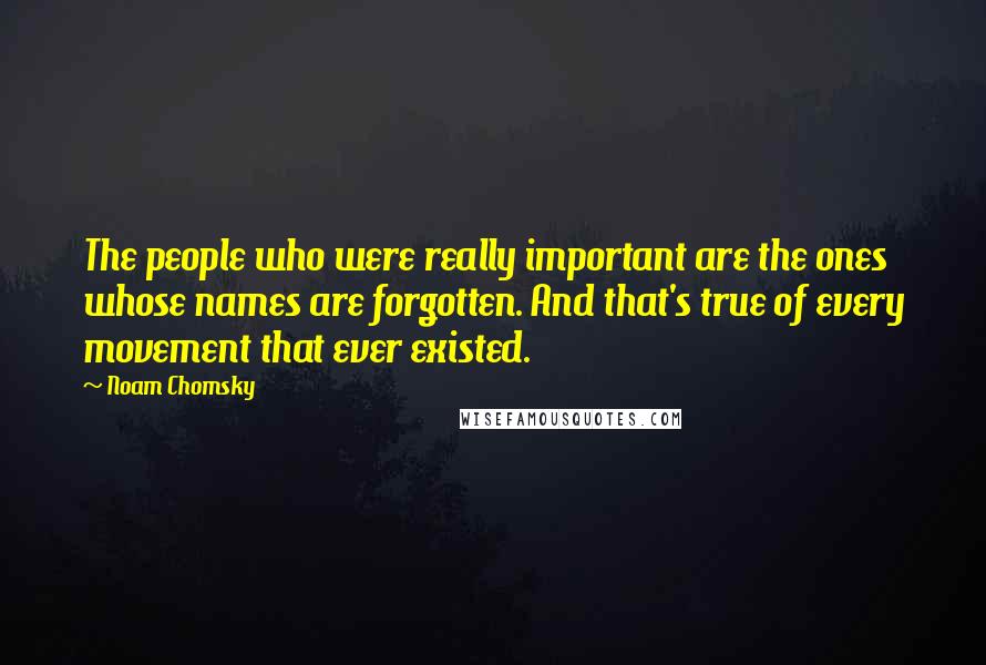 Noam Chomsky Quotes: The people who were really important are the ones whose names are forgotten. And that's true of every movement that ever existed.