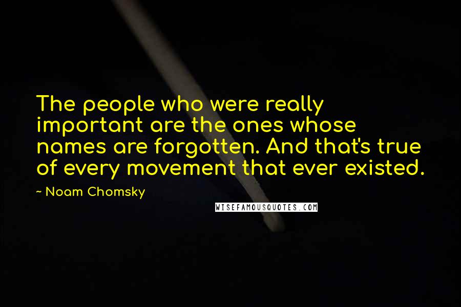 Noam Chomsky Quotes: The people who were really important are the ones whose names are forgotten. And that's true of every movement that ever existed.