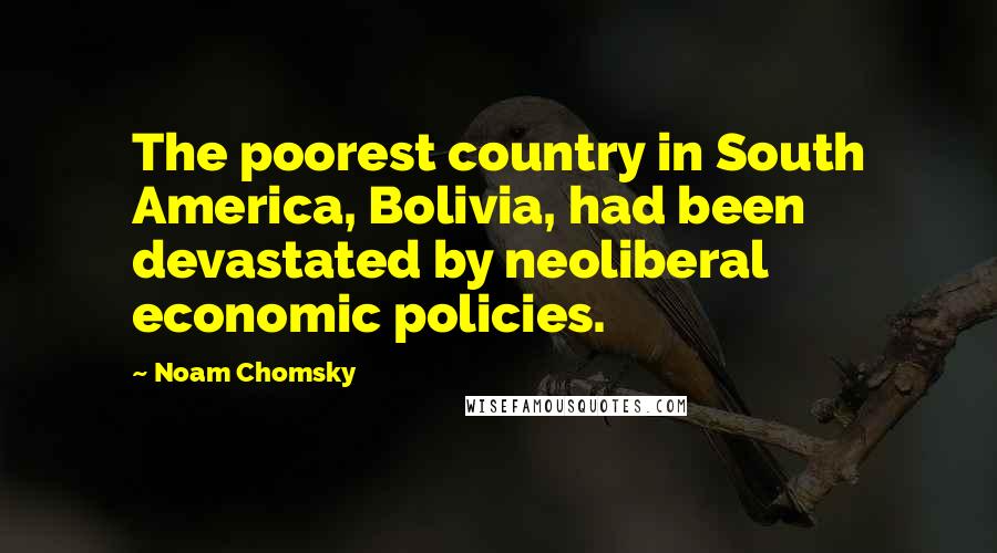 Noam Chomsky Quotes: The poorest country in South America, Bolivia, had been devastated by neoliberal economic policies.