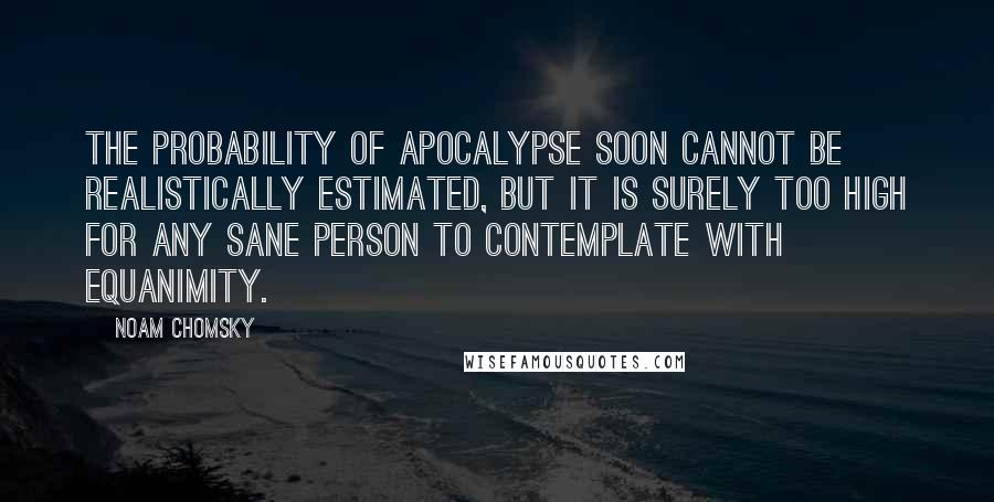 Noam Chomsky Quotes: The probability of apocalypse soon cannot be realistically estimated, but it is surely too high for any sane person to contemplate with equanimity.