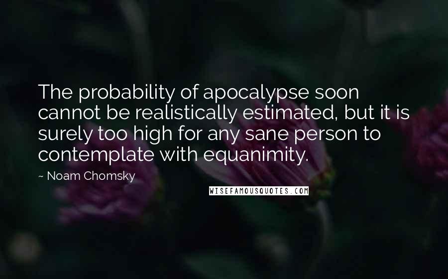 Noam Chomsky Quotes: The probability of apocalypse soon cannot be realistically estimated, but it is surely too high for any sane person to contemplate with equanimity.