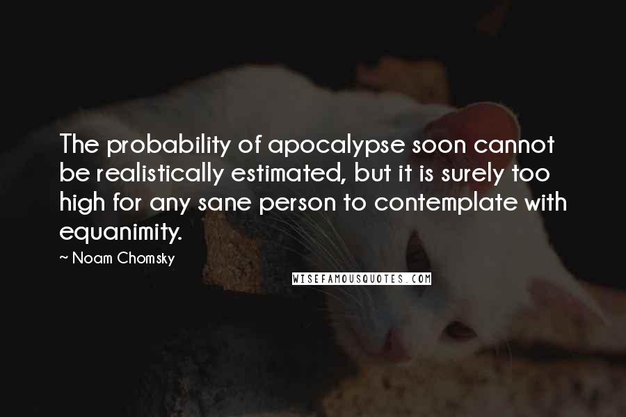 Noam Chomsky Quotes: The probability of apocalypse soon cannot be realistically estimated, but it is surely too high for any sane person to contemplate with equanimity.