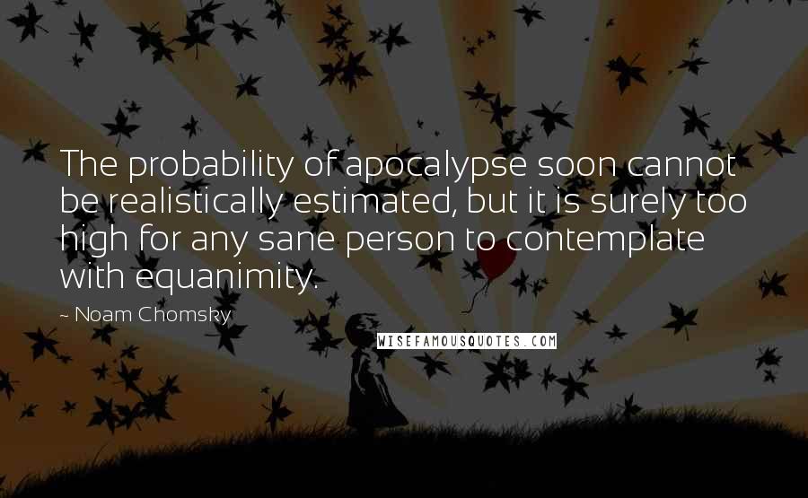 Noam Chomsky Quotes: The probability of apocalypse soon cannot be realistically estimated, but it is surely too high for any sane person to contemplate with equanimity.