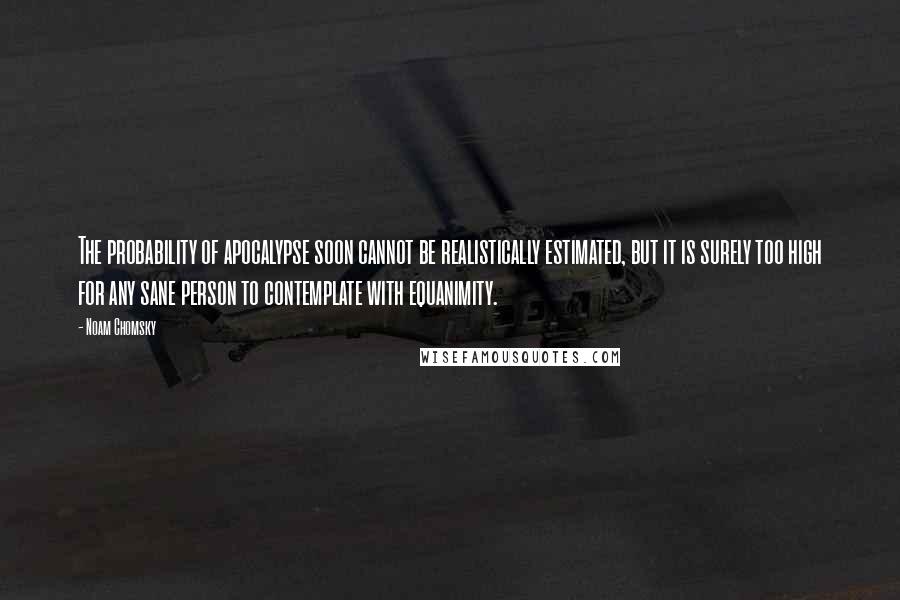 Noam Chomsky Quotes: The probability of apocalypse soon cannot be realistically estimated, but it is surely too high for any sane person to contemplate with equanimity.