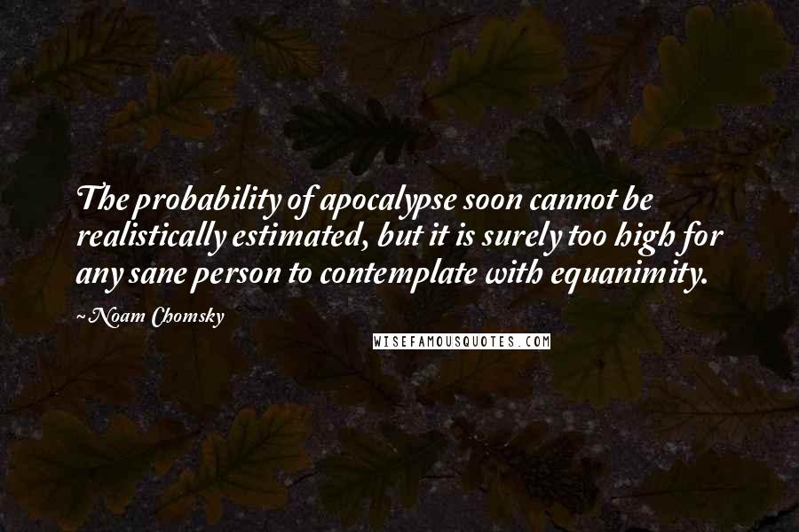 Noam Chomsky Quotes: The probability of apocalypse soon cannot be realistically estimated, but it is surely too high for any sane person to contemplate with equanimity.