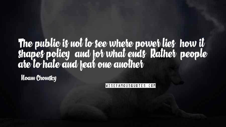 Noam Chomsky Quotes: The public is not to see where power lies, how it shapes policy, and for what ends. Rather, people are to hate and fear one another.