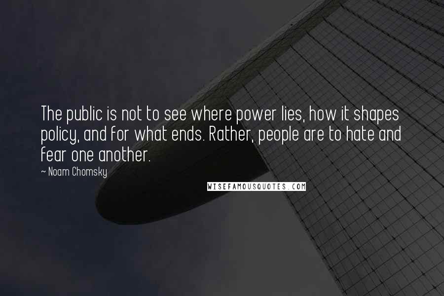 Noam Chomsky Quotes: The public is not to see where power lies, how it shapes policy, and for what ends. Rather, people are to hate and fear one another.