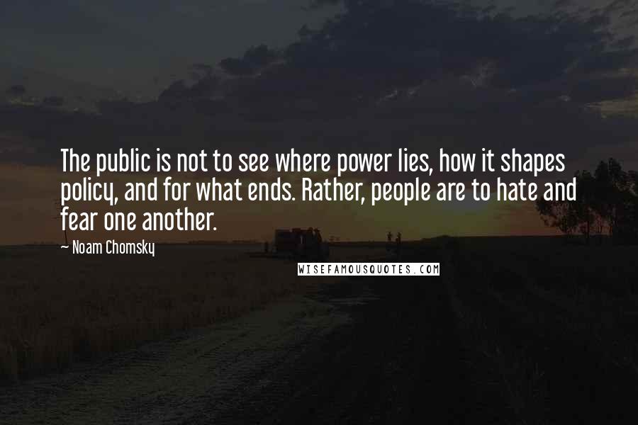 Noam Chomsky Quotes: The public is not to see where power lies, how it shapes policy, and for what ends. Rather, people are to hate and fear one another.