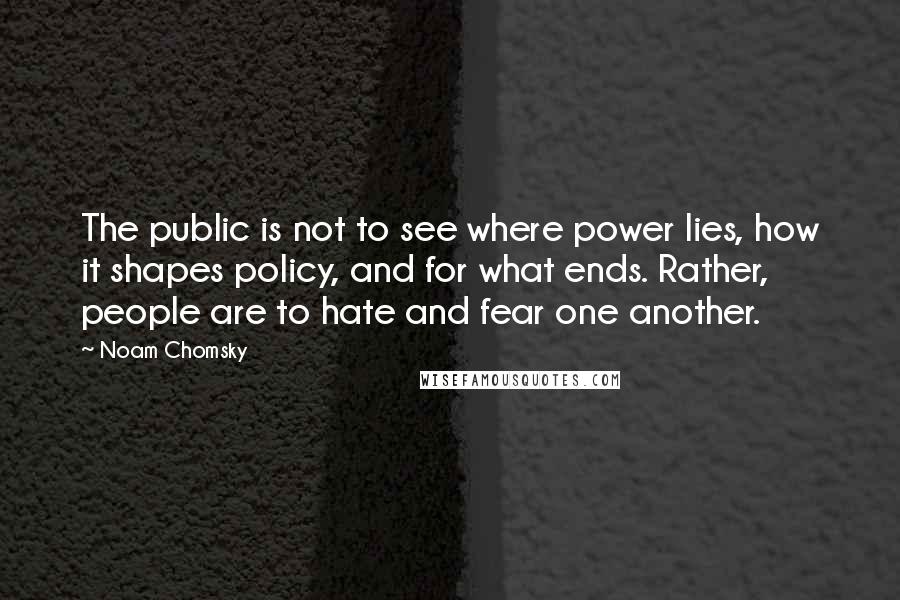 Noam Chomsky Quotes: The public is not to see where power lies, how it shapes policy, and for what ends. Rather, people are to hate and fear one another.