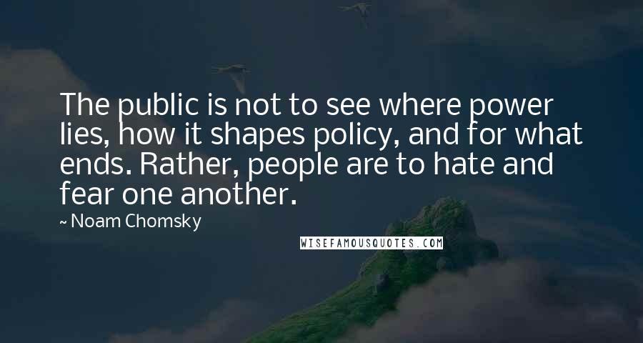 Noam Chomsky Quotes: The public is not to see where power lies, how it shapes policy, and for what ends. Rather, people are to hate and fear one another.