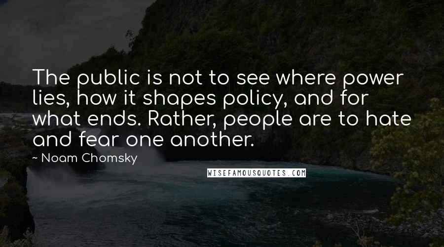 Noam Chomsky Quotes: The public is not to see where power lies, how it shapes policy, and for what ends. Rather, people are to hate and fear one another.