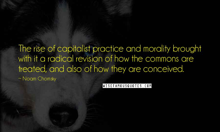 Noam Chomsky Quotes: The rise of capitalist practice and morality brought with it a radical revision of how the commons are treated, and also of how they are conceived.