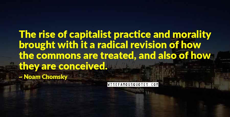 Noam Chomsky Quotes: The rise of capitalist practice and morality brought with it a radical revision of how the commons are treated, and also of how they are conceived.