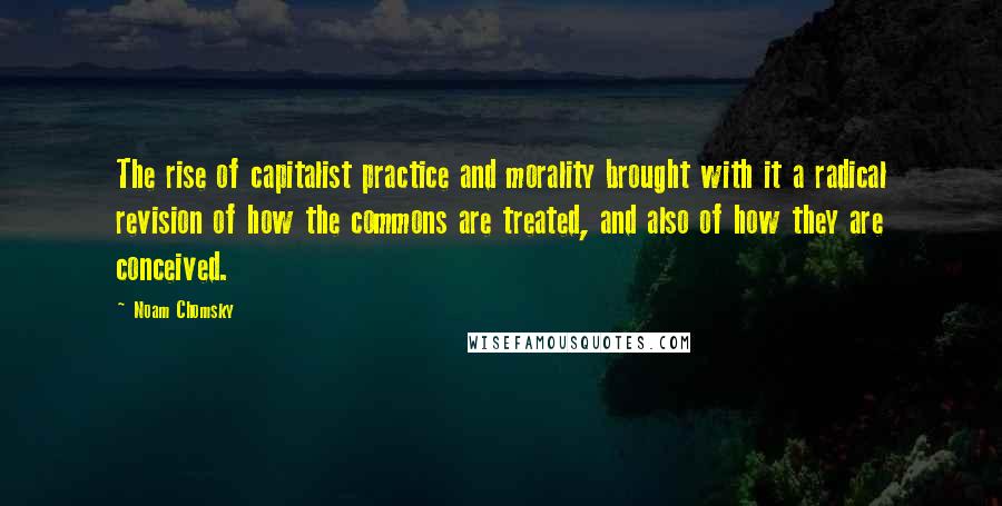 Noam Chomsky Quotes: The rise of capitalist practice and morality brought with it a radical revision of how the commons are treated, and also of how they are conceived.