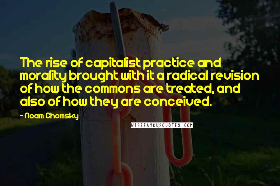 Noam Chomsky Quotes: The rise of capitalist practice and morality brought with it a radical revision of how the commons are treated, and also of how they are conceived.