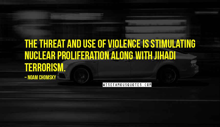 Noam Chomsky Quotes: The threat and use of violence is stimulating nuclear proliferation along with jihadi terrorism.