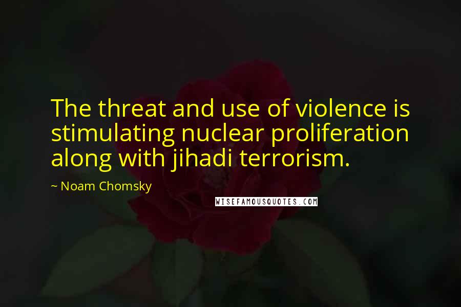 Noam Chomsky Quotes: The threat and use of violence is stimulating nuclear proliferation along with jihadi terrorism.