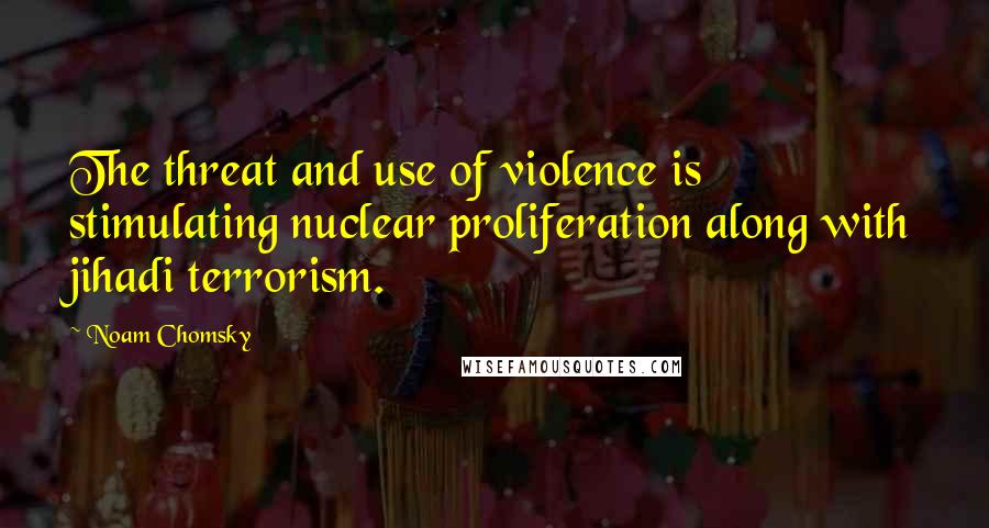 Noam Chomsky Quotes: The threat and use of violence is stimulating nuclear proliferation along with jihadi terrorism.