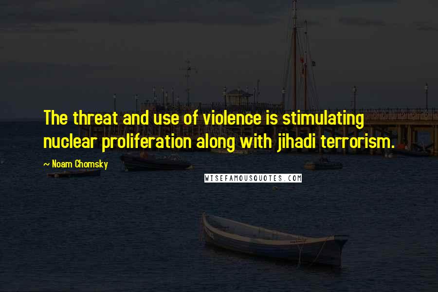 Noam Chomsky Quotes: The threat and use of violence is stimulating nuclear proliferation along with jihadi terrorism.