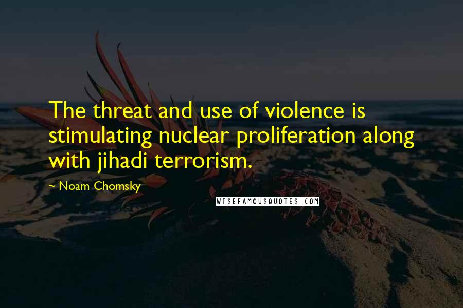 Noam Chomsky Quotes: The threat and use of violence is stimulating nuclear proliferation along with jihadi terrorism.