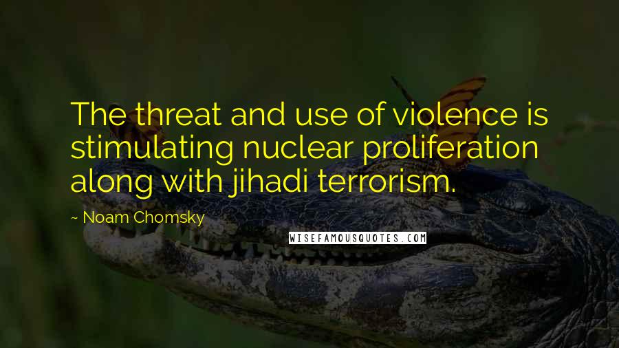 Noam Chomsky Quotes: The threat and use of violence is stimulating nuclear proliferation along with jihadi terrorism.
