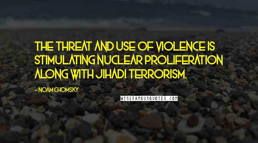 Noam Chomsky Quotes: The threat and use of violence is stimulating nuclear proliferation along with jihadi terrorism.