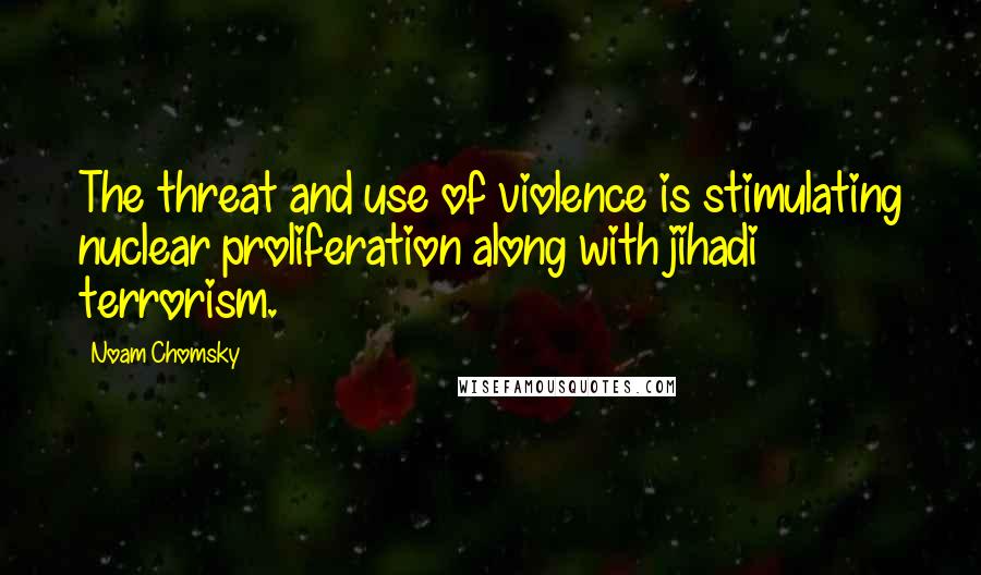 Noam Chomsky Quotes: The threat and use of violence is stimulating nuclear proliferation along with jihadi terrorism.