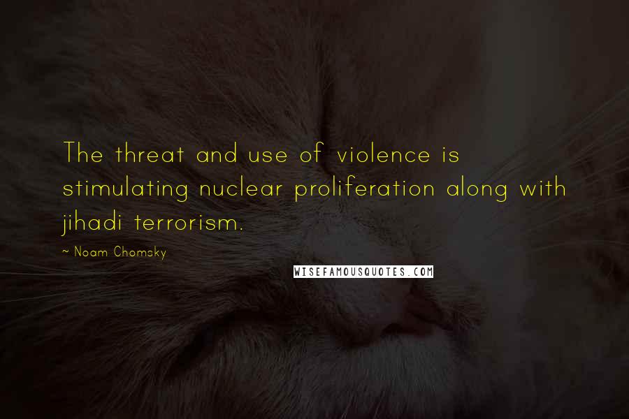 Noam Chomsky Quotes: The threat and use of violence is stimulating nuclear proliferation along with jihadi terrorism.