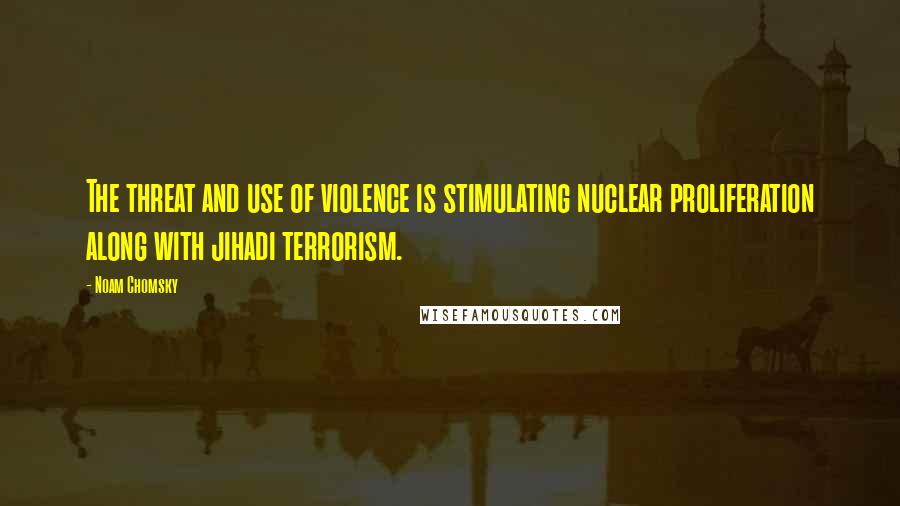 Noam Chomsky Quotes: The threat and use of violence is stimulating nuclear proliferation along with jihadi terrorism.