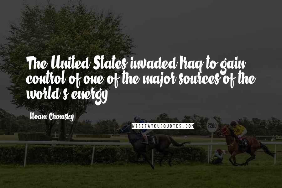 Noam Chomsky Quotes: The United States invaded Iraq to gain control of one of the major sources of the world's energy.