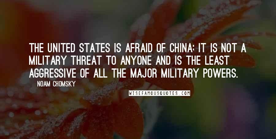 Noam Chomsky Quotes: The United States is afraid of China; it is not a military threat to anyone and is the least aggressive of all the major military powers.